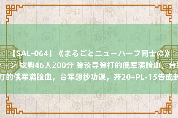 【SAL-064】《まるごとニューハーフ同士の》ペニクリフェラチオシーン 総勢46人200分 弹谈导弹打的俄军满脸血，台军想抄功课，歼20+PL-15告成封死台岛