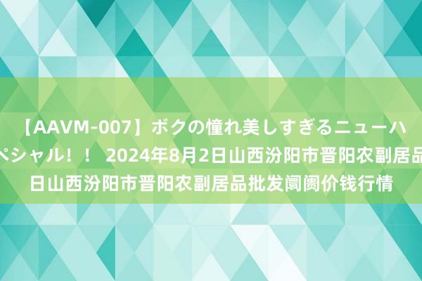 【AAVM-007】ボクの憧れ美しすぎるニューハーフ4時間18人スペシャル!! 2024年8月2日山西汾阳市晋阳农副居品批发阛阓价钱行情