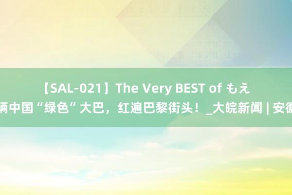 【SAL-021】The Very BEST of もえ 这辆中国“绿色”大巴，红遍巴黎街头！_大皖新闻 | 安徽网