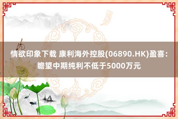 情欲印象下载 康利海外控股(06890.HK)盈喜：瞻望中期纯利不低于5000万元
