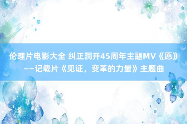 伦理片电影大全 纠正洞开45周年主题MV《愿》——记载片《见证，变革的力量》主题曲