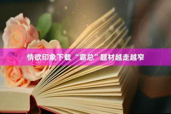 情欲印象下载 “霸总”题材越走越窄