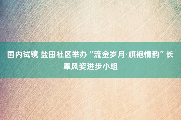 国内试镜 盐田社区举办“流金岁月·旗袍情韵”长辈风姿进步小组