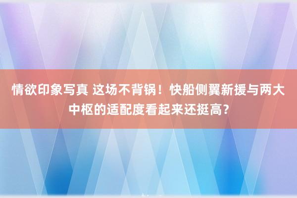 情欲印象写真 这场不背锅！快船侧翼新援与两大中枢的适配度看起来还挺高？