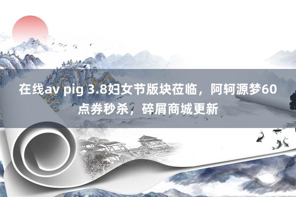 在线av pig 3.8妇女节版块莅临，阿轲源梦60点券秒杀，碎屑商城更新