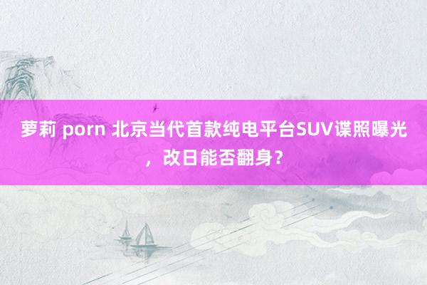 萝莉 porn 北京当代首款纯电平台SUV谍照曝光，改日能否翻身？