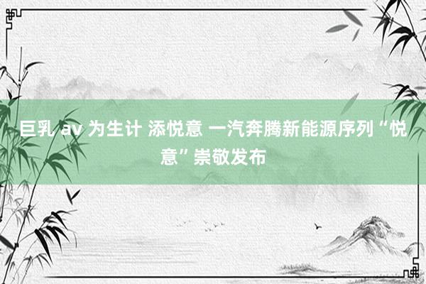 巨乳 av 为生计 添悦意 一汽奔腾新能源序列“悦意”崇敬发布