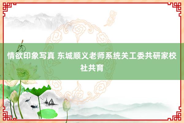 情欲印象写真 东城顺义老师系统关工委共研家校社共育