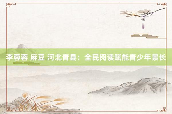 李蓉蓉 麻豆 河北青县：全民阅读赋能青少年景长