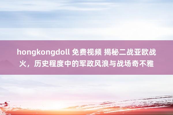 hongkongdoll 免费视频 揭秘二战亚欧战火，历史程度中的军政风浪与战场奇不雅