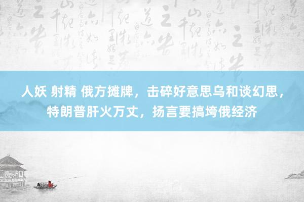 人妖 射精 俄方摊牌，击碎好意思乌和谈幻思，特朗普肝火万丈，扬言要搞垮俄经济