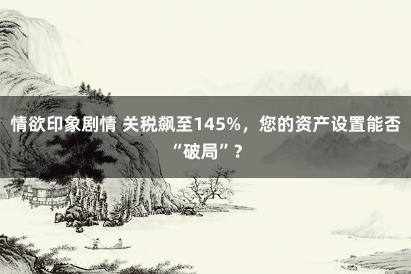 情欲印象剧情 关税飙至145%，您的资产设置能否“破局”？