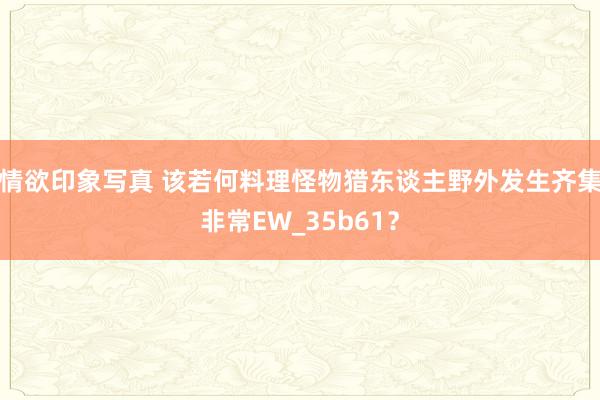 情欲印象写真 该若何料理怪物猎东谈主野外发生齐集非常EW_35b61？