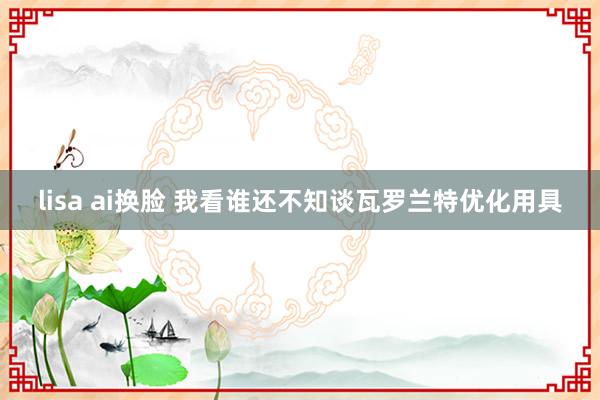 lisa ai换脸 我看谁还不知谈瓦罗兰特优化用具