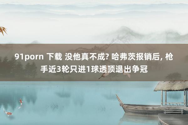 91porn 下载 没他真不成? 哈弗茨报销后， 枪手近3轮只进1球透顶退出争冠