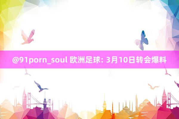@91porn_soul 欧洲足球: 3月10日转会爆料