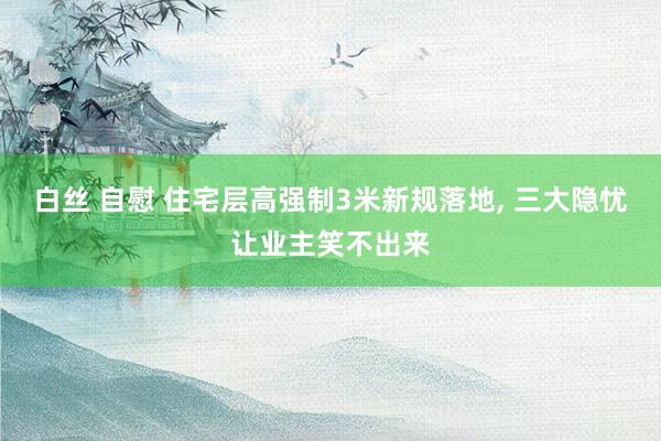 白丝 自慰 住宅层高强制3米新规落地， 三大隐忧让业主笑不出来