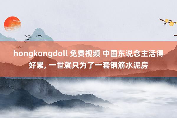 hongkongdoll 免费视频 中国东说念主活得好累， 一世就只为了一套钢筋水泥房