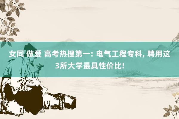 女同 做爱 高考热搜第一: 电气工程专科， 聘用这3所大学最具性价比!