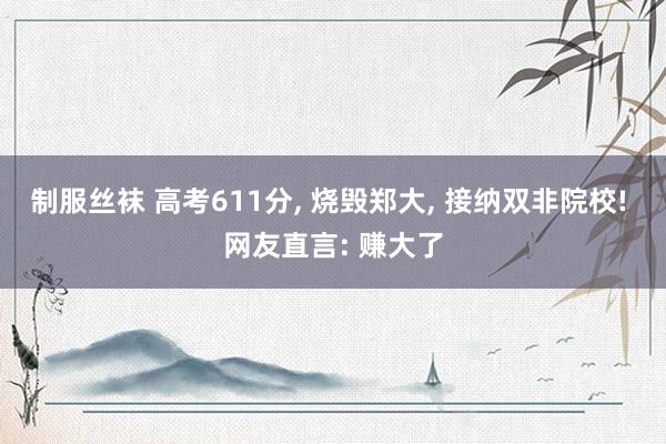制服丝袜 高考611分， 烧毁郑大， 接纳双非院校! 网友直言: 赚大了