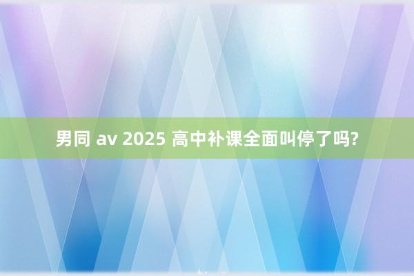男同 av 2025 高中补课全面叫停了吗?