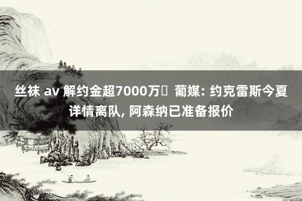 丝袜 av 解约金超7000万❗葡媒: 约克雷斯今夏详情离队， 阿森纳已准备报价
