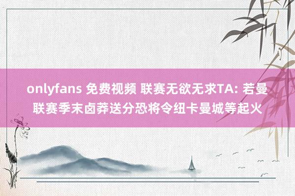 onlyfans 免费视频 联赛无欲无求TA: 若曼联赛季末卤莽送分恐将令纽卡曼城等起火