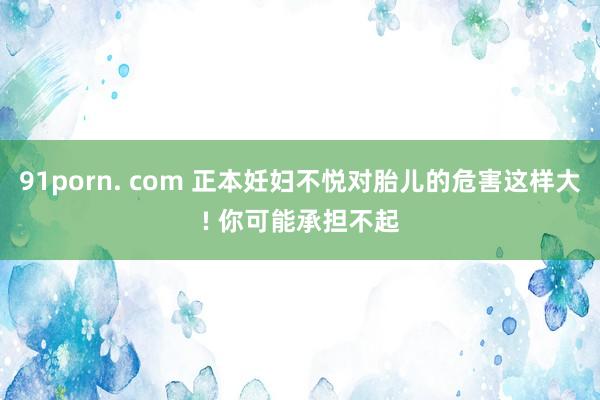 91porn. com 正本妊妇不悦对胎儿的危害这样大! 你可能承担不起