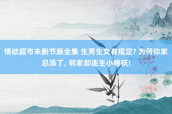 情欲超市未删节版全集 生男生女有规定? 为何你家总添丁， 邻家却连生小棉袄!
