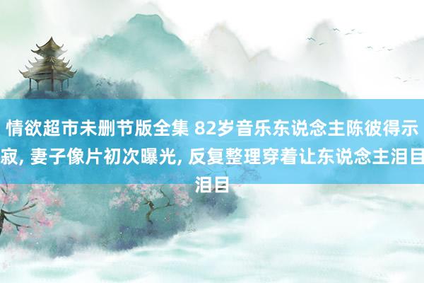 情欲超市未删节版全集 82岁音乐东说念主陈彼得示寂， 妻子像片初次曝光， 反复整理穿着让东说念主泪目