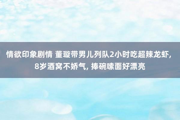 情欲印象剧情 董璇带男儿列队2小时吃超辣龙虾， 8岁酒窝不娇气， 捧碗嗦面好漂亮
