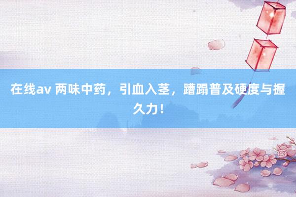 在线av 两味中药，引血入茎，蹧蹋普及硬度与握久力！