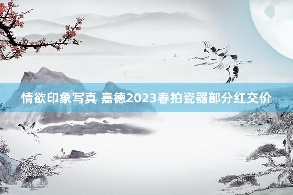 情欲印象写真 嘉德2023春拍瓷器部分红交价