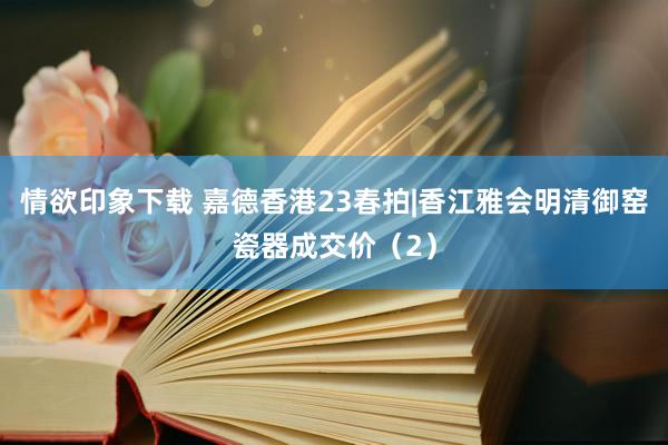 情欲印象下载 嘉德香港23春拍|香江雅会明清御窑瓷器成交价（2）