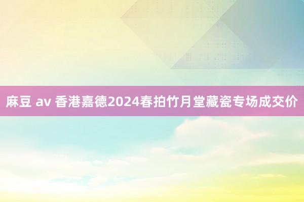 麻豆 av 香港嘉德2024春拍竹月堂藏瓷专场成交价