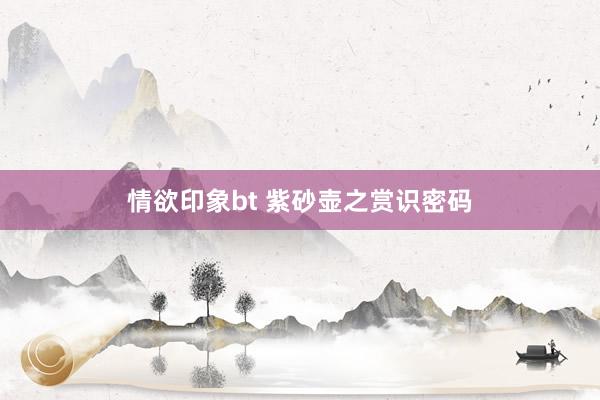 情欲印象bt 紫砂壶之赏识密码
