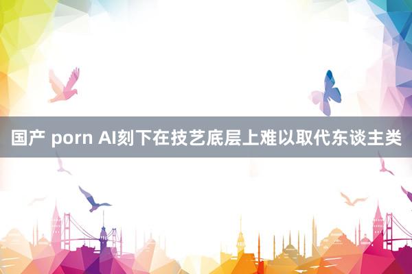 国产 porn AI刻下在技艺底层上难以取代东谈主类