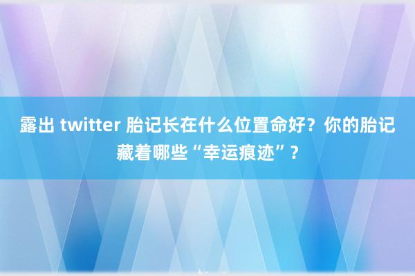 露出 twitter 胎记长在什么位置命好？你的胎记藏着哪些“幸运痕迹”？