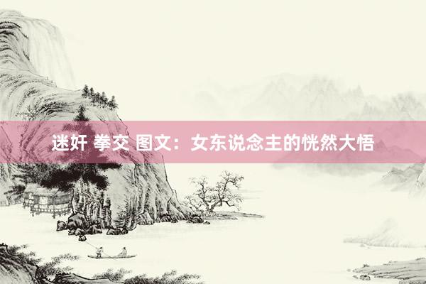 迷奸 拳交 图文：女东说念主的恍然大悟