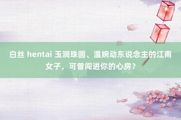 白丝 hentai 玉润珠圆、温婉动东说念主的江南女子，可曾闯进你的心房？
