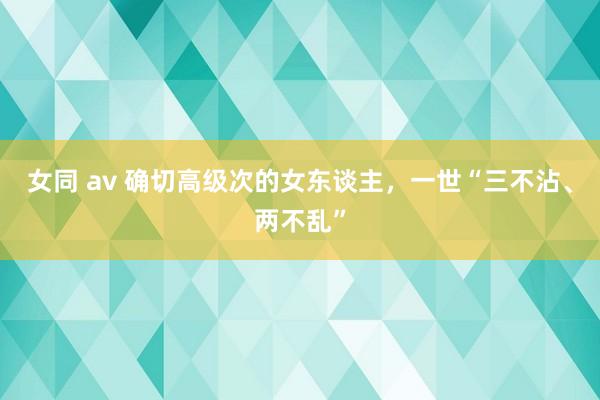 女同 av 确切高级次的女东谈主，一世“三不沾、两不乱”