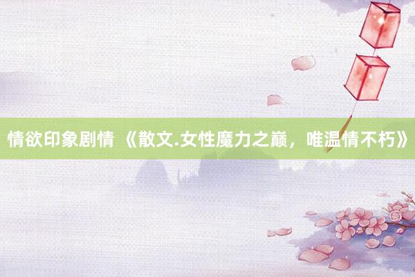 情欲印象剧情 《散文.女性魔力之巅，唯温情不朽》