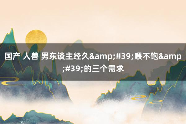 国产 人兽 男东谈主经久&#39;喂不饱&#39;的三个需求