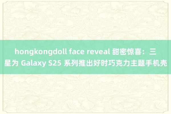 hongkongdoll face reveal 甜密惊喜：三星为 Galaxy S25 系列推出好时巧克力主题手机壳