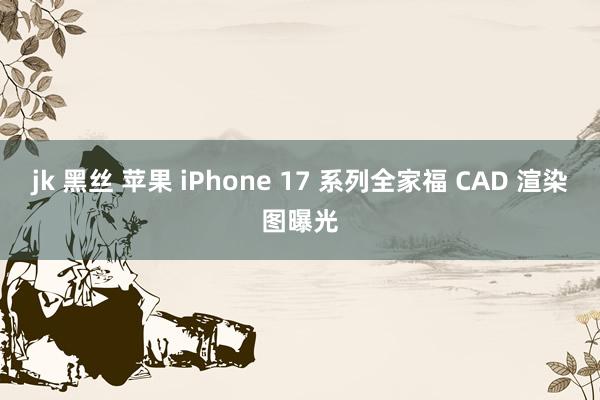 jk 黑丝 苹果 iPhone 17 系列全家福 CAD 渲染图曝光