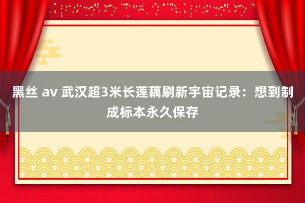 黑丝 av 武汉超3米长莲藕刷新宇宙记录：想到制成标本永久保存